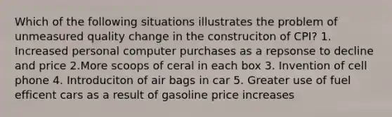 Which of the following situations illustrates the problem of unmeasured quality change in the construciton of CPI? 1. Increased personal computer purchases as a repsonse to decline and price 2.More scoops of ceral in each box 3. Invention of cell phone 4. Introduciton of air bags in car 5. Greater use of fuel efficent cars as a result of gasoline price increases