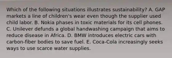 Which of the following situations illustrates​ sustainability? A. GAP markets a line of​ children's wear even though the supplier used child labor. B. Nokia phases in toxic materials for its cell phones. C. Unilever defunds a global handwashing campaign that aims to reduce disease in Africa. D. BMW introduces electric cars with​ carbon-fiber bodies to save fuel. E. Coca-Cola increasingly seeks ways to use scarce water supplies.