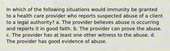 In which of the following situations would immunity be granted to a health care provider who reports suspected abuse of a client to a legal authority? a. The provider believes abuse is occurring and reports it in good faith. b. The provider can prove the abuse. c. The provider has at least one other witness to the abuse. d. The provider has good evidence of abuse.