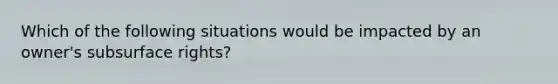 Which of the following situations would be impacted by an owner's subsurface rights?