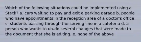 Which of the following situations could be implemented using a Stack? a. cars waiting to pay and exit a parking garage b. people who have appointments in the reception area of a doctor's office c. students passing through the serving line in a cafeteria d. a person who wants to un-do several changes that were made to the document that she is editing. e. none of the above