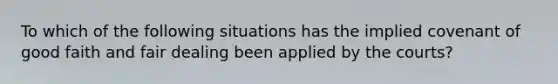 To which of the following situations has the implied covenant of good faith and fair dealing been applied by the courts?