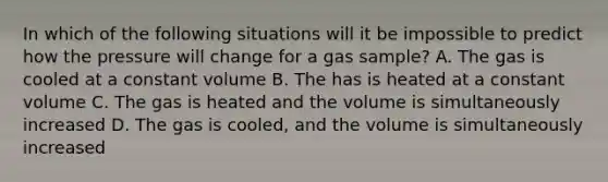 In which of the following situations will it be impossible to predict how the pressure will change for a gas sample? A. The gas is cooled at a constant volume B. The has is heated at a constant volume C. The gas is heated and the volume is simultaneously increased D. The gas is cooled, and the volume is simultaneously increased