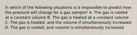 In which of the following situations is it impossible to predict how the pressure will change for a gas sample? A. The gas is cooled at a constant volume B. The gas is heated at a constant volume C. The gas is heated, and the volume if simultaneously increased D. The gas is cooled, and volume is simultaneously increased