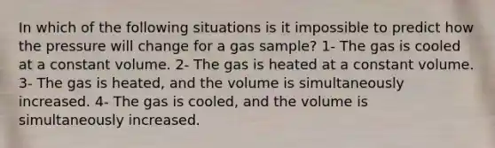 In which of the following situations is it impossible to predict how the pressure will change for a gas sample? 1- The gas is cooled at a constant volume. 2- The gas is heated at a constant volume. 3- The gas is heated, and the volume is simultaneously increased. 4- The gas is cooled, and the volume is simultaneously increased.