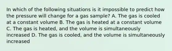 In which of the following situations is it impossible to predict how the pressure will change for a gas sample? A. The gas is cooled at a constant volume B. The gas is heated at a constant volume C. The gas is heated, and the volume is simultaneously increased D. The gas is cooled, and the volume is simultaneously increased