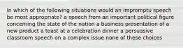 In which of the following situations would an impromptu speech be most appropriate? a speech from an important political figure concerning the state of the nation a business presentation of a new product a toast at a celebration dinner a persuasive classroom speech on a complex issue none of these choices