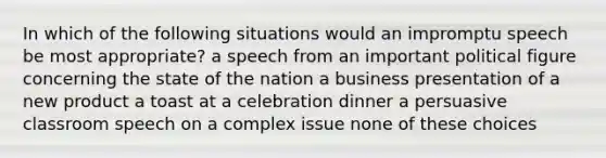 In which of the following situations would an impromptu speech be most appropriate? a speech from an important political figure concerning the state of the nation a business presentation of a new product a toast at a celebration dinner a persuasive classroom speech on a complex issue none of these choices