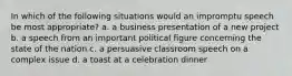 In which of the following situations would an impromptu speech be most appropriate? a. a business presentation of a new project b. a speech from an important political figure concerning the state of the nation c. a persuasive classroom speech on a complex issue d. a toast at a celebration dinner