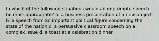 In which of the following situations would an impromptu speech be most appropriate? a. a business presentation of a new project b. a speech from an important political figure concerning the state of the nation c. a persuasive classroom speech on a complex issue d. a toast at a celebration dinner