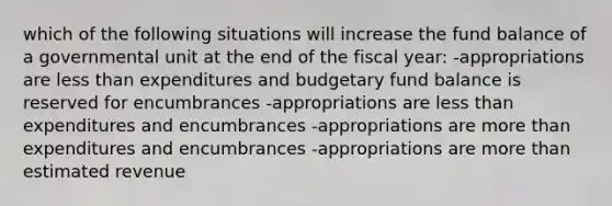 which of the following situations will increase the fund balance of a governmental unit at the end of the fiscal year: -appropriations are less than expenditures and budgetary fund balance is reserved for encumbrances -appropriations are less than expenditures and encumbrances -appropriations are more than expenditures and encumbrances -appropriations are more than estimated revenue