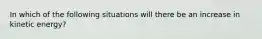 In which of the following situations will there be an increase in kinetic energy?