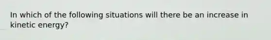 In which of the following situations will there be an increase in kinetic energy?