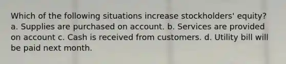 Which of the following situations increase stockholders' equity? a. Supplies are purchased on account. b. Services are provided on account c. Cash is received from customers. d. Utility bill will be paid next month.