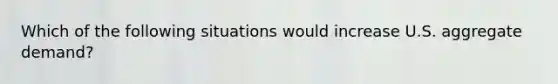 Which of the following situations would increase U.S. aggregate demand?