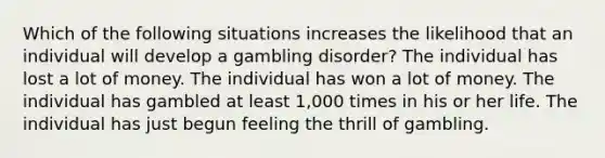 Which of the following situations increases the likelihood that an individual will develop a gambling disorder? The individual has lost a lot of money. The individual has won a lot of money. The individual has gambled at least 1,000 times in his or her life. The individual has just begun feeling the thrill of gambling.