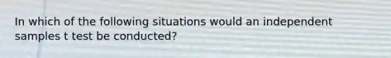 In which of the following situations would an independent samples t test be conducted?