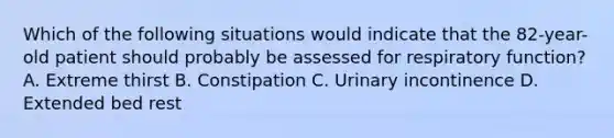 Which of the following situations would indicate that the 82-year-old patient should probably be assessed for respiratory function? A. Extreme thirst B. Constipation C. Urinary incontinence D. Extended bed rest