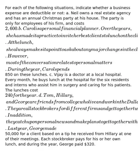 For each of the following situations, indicate whether a business expense are deductible or not: a. Neil owns a real estate agency and has an annual Christmas party at his house. The party is only for employees of his firm, and costs 2,600. b. Carol is a personal financial planner. Over the years, she has made it a practice to invite her best clients to lunch on the client's birthday. At the lunch, she always makes it a point to ask about any major changes in the client's financial status that she should be aware of. However, most of the conversation relates to personal matters. During the year, Carol spends850 on these lunches. c. Vijay is a doctor at a local hospital. Every month, he buys lunch at the hospital for the six residents and interns who assist him in surgery and caring for his patients. The lunches cost 240 for the year. d. Tom, Hillary, and George are friends from college who live and work in the Dallas metropolitan area. They are all stockbrokers for different firms and get together twice a month for lunch to exchange rumors concerning the stock market. In addition, they catch up on personal news and make plans to get together with their spouses and other friends. Last year, George made50,000 for a client based on a tip he received from Hillary at one of their meetings. Each stockbroker pays for his or her own lunch, and during the year, George paid 320.