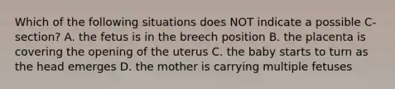 Which of the following situations does NOT indicate a possible C-section? A. the fetus is in the breech position B. the placenta is covering the opening of the uterus C. the baby starts to turn as the head emerges D. the mother is carrying multiple fetuses