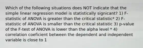 Which of the following situations does NOT indicate that the <a href='https://www.questionai.com/knowledge/kuO8H0fiMa-simple-linear-regression' class='anchor-knowledge'>simple linear regression</a> model is statistically signicant? 1) F-statistic of ANOVA is <a href='https://www.questionai.com/knowledge/ktgHnBD4o3-greater-than' class='anchor-knowledge'>greater than</a> the critical statistic* 2) F-statistic of ANOVA is smaller than the critical statistic 3) p-value of the F-test of ANOVA is lower than the alpha level * 4) correlation coeficient between the dependent and independent variable is close to 1