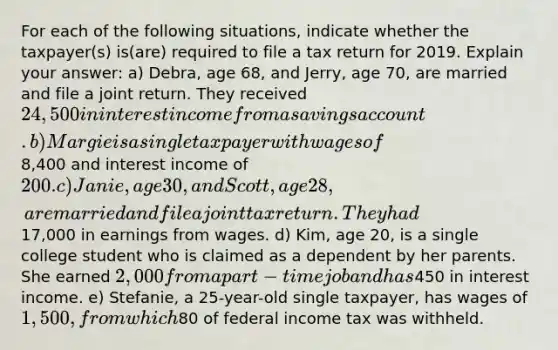 For each of the following situations, indicate whether the taxpayer(s) is(are) required to file a tax return for 2019. Explain your answer: a) Debra, age 68, and Jerry, age 70, are married and file a joint return. They received 24,500 in interest income from a savings account. b) Margie is a single taxpayer with wages of8,400 and interest income of 200. c) Janie, age 30, and Scott, age 28, are married and file a joint tax return. They had17,000 in earnings from wages. d) Kim, age 20, is a single college student who is claimed as a dependent by her parents. She earned 2,000 from a part-time job and has450 in interest income. e) Stefanie, a 25-year-old single taxpayer, has wages of 1,500, from which80 of federal income tax was withheld.