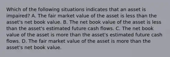 Which of the following situations indicates that an asset is​ impaired? A. The fair market value of the asset is less than the​ asset's net book value. B. The net book value of the asset is less than the​ asset's estimated future cash flows. C. The net book value of the asset is more than the​ asset's estimated future cash flows. D. The fair market value of the asset is more than the​ asset's net book value.