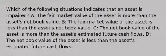 Which of the following situations indicates that an asset is​ impaired? A: The fair market value of the asset is more than the​ asset's net book value. B: The fair market value of the asset is less than the​ asset's net book value. C: The net book value of the asset is more than the​ asset's estimated future cash flows. D: The net book value of the asset is less than the​ asset's estimated future cash flows.