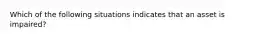 Which of the following situations indicates that an asset is​ impaired?