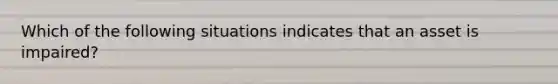 Which of the following situations indicates that an asset is impaired?