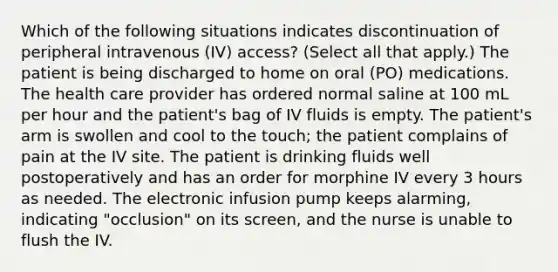 Which of the following situations indicates discontinuation of peripheral intravenous (IV) access? (Select all that apply.) The patient is being discharged to home on oral (PO) medications. The health care provider has ordered normal saline at 100 mL per hour and the patient's bag of IV fluids is empty. The patient's arm is swollen and cool to the touch; the patient complains of pain at the IV site. The patient is drinking fluids well postoperatively and has an order for morphine IV every 3 hours as needed. The electronic infusion pump keeps alarming, indicating "occlusion" on its screen, and the nurse is unable to flush the IV.