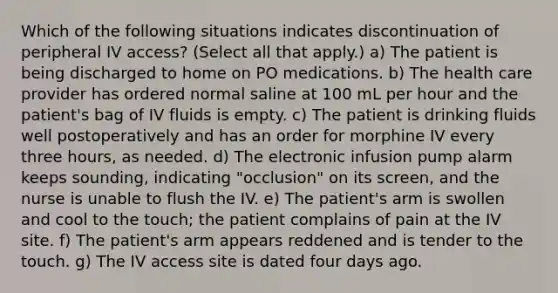 Which of the following situations indicates discontinuation of peripheral IV access? (Select all that apply.) a) The patient is being discharged to home on PO medications. b) The health care provider has ordered normal saline at 100 mL per hour and the patient's bag of IV fluids is empty. c) The patient is drinking fluids well postoperatively and has an order for morphine IV every three hours, as needed. d) The electronic infusion pump alarm keeps sounding, indicating "occlusion" on its screen, and the nurse is unable to flush the IV. e) The patient's arm is swollen and cool to the touch; the patient complains of pain at the IV site. f) The patient's arm appears reddened and is tender to the touch. g) The IV access site is dated four days ago.