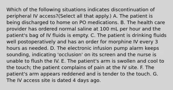 Which of the following situations indicates discontinuation of peripheral IV access?(Select all that apply.) A. The patient is being discharged to home on PO medications. B. The health care provider has ordered normal saline at 100 mL per hour and the patient's bag of IV fluids is empty. C. The patient is drinking fluids well postoperatively and has an order for morphine IV every 3 hours as needed. D. The electronic infusion pump alarm keeps sounding, indicating 'occlusion' on its screen and the nurse is unable to flush the IV. E. The patient's arm is swollen and cool to the touch; the patient complains of pain at the IV site. F. The patient's arm appears reddened and is tender to the touch. G. The IV access site is dated 4 days ago.