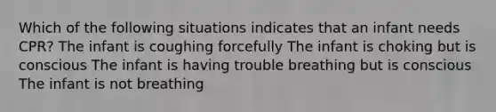 Which of the following situations indicates that an infant needs CPR? The infant is coughing forcefully The infant is choking but is conscious The infant is having trouble breathing but is conscious The infant is not breathing