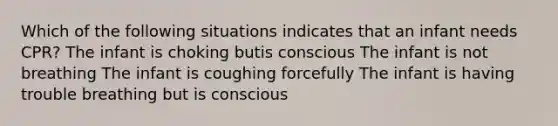 Which of the following situations indicates that an infant needs CPR? The infant is choking butis conscious The infant is not breathing The infant is coughing forcefully The infant is having trouble breathing but is conscious