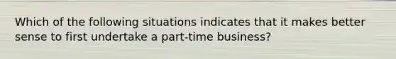 Which of the following situations indicates that it makes better sense to first undertake a part-time business?