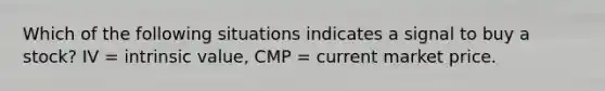 Which of the following situations indicates a signal to buy a stock? IV = intrinsic value, CMP = current market price.