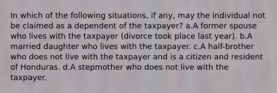 In which of the following situations, if any, may the individual not be claimed as a dependent of the taxpayer? a.A former spouse who lives with the taxpayer (divorce took place last year). b.A married daughter who lives with the taxpayer. c.A half-brother who does not live with the taxpayer and is a citizen and resident of Honduras. d.A stepmother who does not live with the taxpayer.