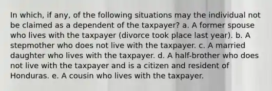 In which, if any, of the following situations may the individual not be claimed as a dependent of the taxpayer? a. A former spouse who lives with the taxpayer (divorce took place last year). b. A stepmother who does not live with the taxpayer. c. A married daughter who lives with the taxpayer. d. A half-brother who does not live with the taxpayer and is a citizen and resident of Honduras. e. A cousin who lives with the taxpayer.