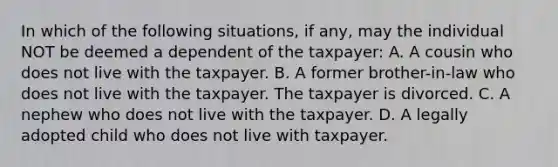 In which of the following situations, if any, may the individual NOT be deemed a dependent of the taxpayer: A. A cousin who does not live with the taxpayer. B. A former brother-in-law who does not live with the taxpayer. The taxpayer is divorced. C. A nephew who does not live with the taxpayer. D. A legally adopted child who does not live with taxpayer.