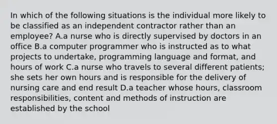 In which of the following situations is the individual more likely to be classified as an independent contractor rather than an​ employee? A.a nurse who is directly supervised by doctors in an office B.a computer programmer who is instructed as to what projects to​ undertake, programming language and​ format, and hours of work C.a nurse who travels to several different​ patients; she sets her own hours and is responsible for the delivery of nursing care and end result D.a teacher whose​ hours, classroom​ responsibilities, content and methods of instruction are established by the school