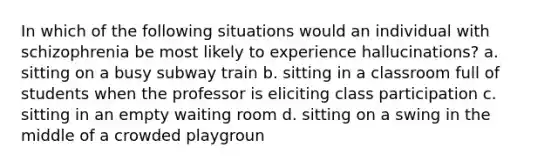 In which of the following situations would an individual with schizophrenia be most likely to experience hallucinations? a. sitting on a busy subway train b. sitting in a classroom full of students when the professor is eliciting class participation c. sitting in an empty waiting room d. sitting on a swing in the middle of a crowded playgroun