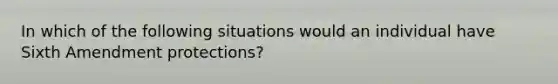 In which of the following situations would an individual have Sixth Amendment protections?