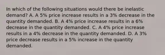 In which of the following situations would there be inelastic demand? A. A 5% price increase results in a 3% decrease in the quantity demanded. B. A 4% price increase results in a 6% decrease in the quantity demanded. C. A 4% price increase results in a 4% decrease in the quantity demanded. D. A 3% price decrease results in a 5% increase in the quantity demanded.