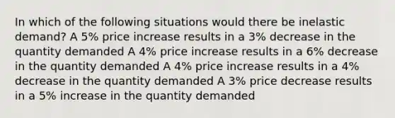 In which of the following situations would there be inelastic demand? A 5% price increase results in a 3% decrease in the quantity demanded A 4% price increase results in a 6% decrease in the quantity demanded A 4% price increase results in a 4% decrease in the quantity demanded A 3% price decrease results in a 5% increase in the quantity demanded