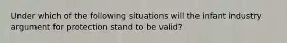 Under which of the following situations will the infant industry argument for protection stand to be valid?