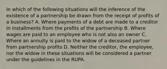 In which of the following situations will the inference of the existence of a partnership be drawn from the receipt of profits of a business? A. Where payments of a debt are made to a creditor in installments from the profits of the partnership B. Where wages are paid to an employee who is not also an owner C. Where an annuity is paid to the widow of a deceased partner from partnership profits D. Neither the creditor, the employee, nor the widow in these situations will be considered a partner under the guidelines in the RUPA.