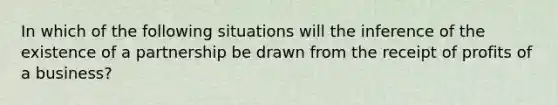 In which of the following situations will the inference of the existence of a partnership be drawn from the receipt of profits of a business?