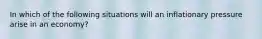 In which of the following situations will an inflationary pressure arise in an economy?