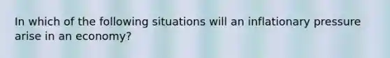 In which of the following situations will an inflationary pressure arise in an economy?